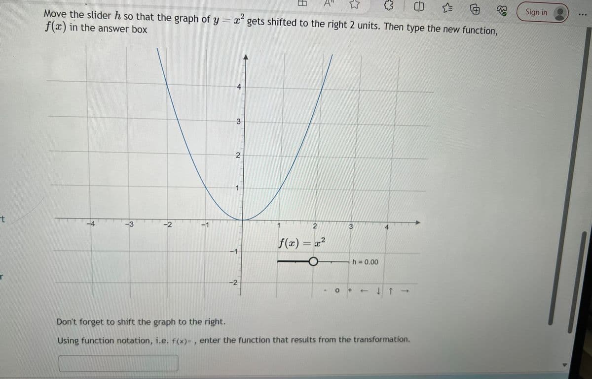 t
☆
CO
Move the slider h so that the graph of y = x gets shifted to the right 2 units. Then type the new function,
x²
f(x) in the answer box
-4
-3
-2
-1
4
3
2
1
-2
1
A
2
f(x) = x²
-
3
h = 0.00
0 +
4
+ + + ↓ ↑ →
Don't forget to shift the graph to the right.
Using function notation, i.e. f(x)=, enter the function that results from the transformation.
Sign in