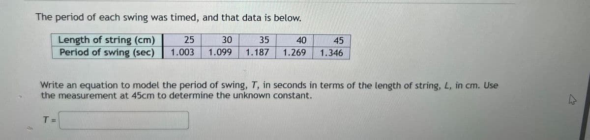 The period of each swing was timed, and that data is below.
Length of string (cm)
25
30
35
Period of swing (sec) 1.003 1.099 1.187
40
1.269
T =
45
1.346
Write an equation to model the period of swing, T, in seconds in terms of the length of string, L, in cm. Use
the measurement at 45cm to determine the unknown constant.