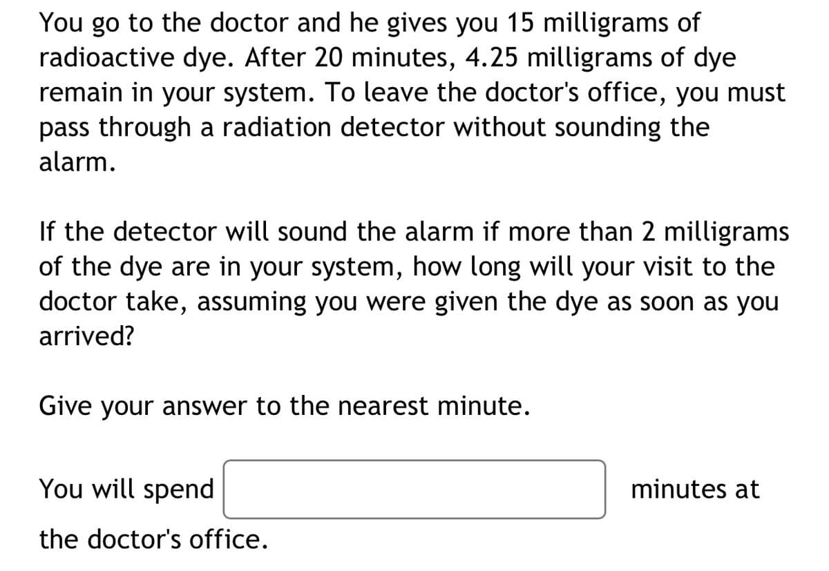 You go to the doctor and he gives you 15 milligrams of
radioactive dye. After 20 minutes, 4.25 milligrams of dye
remain in your system. To leave the doctor's office, you must
pass through a radiation detector without sounding the
alarm.
If the detector will sound the alarm if more than 2 milligrams
of the dye are in your system, how long will your visit to the
doctor take, assuming you were given the dye as soon as you
arrived?
Give your answer to the nearest minute.
You will spend
the doctor's office.
minutes at