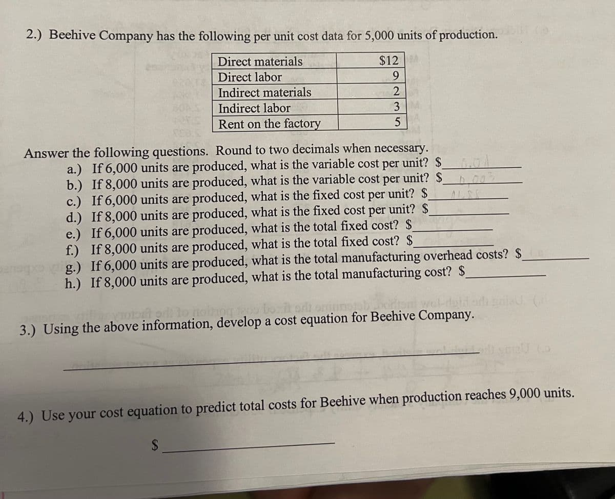 2.) Beehive Company has the following per unit cost data for 5,000 units of production.
$12
Direct materials
Direct labor
9
Indirect materials
2
Indirect labor
3
Rent on the factory
5
ver
08.
Answer the following questions. Round to two decimals when necessary.
a.) If 6,000 units are produced, what is the variable cost per unit? $
b.) If 8,000 units are produced, what is the variable cost per unit? $002
c.) If 6,000 units are produced, what is the fixed cost per unit? $
d.) If 8,000 units are produced, what is the fixed cost per unit? $
e.) If 6,000 units are produced, what is the total fixed cost? $
f.) If 8,000 units are produced, what is the total fixed cost? $
g.) If 6,000 units are produced, what is the total manufacturing overhead costs? $
h.) If 8,000 units are produced, what is the total manufacturing cost? $
torl to noihog 1200
1200 bozit
wel-doid
3.) Using the above information, develop a cost equation for Beehive Company.
4.) Use your cost equation to predict total costs for Beehive when production reaches 9,000 units.
$
Hall 2012 (