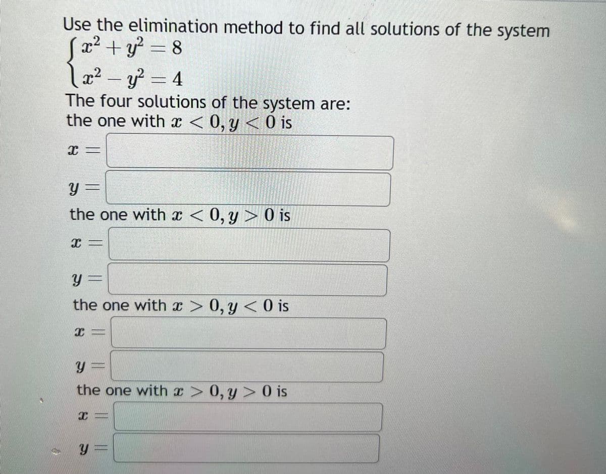 Use the elimination method to find all solutions of the system
x² + y² = 8
x² - y² = 4
The four solutions of the system are:
the one with x < 0, y < 0 is
X =
y =
the one with x < 0, y> 0 is
I
y=
the one with x > 0, y < 0 is
JI
Y
the one with x > 0, y> 0 is
T
Y