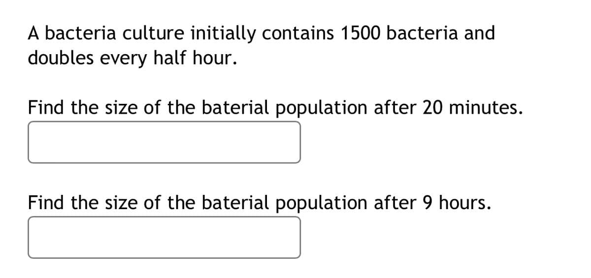 A bacteria culture initially contains 1500 bacteria and
doubles every half hour.
Find the size of the baterial population after 20 minutes.
Find the size of the baterial population after 9 hours.