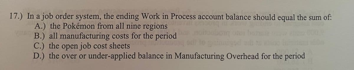 17.) In a job order system, the ending Work in Process account balance should equal the sum of:
A.) the Pokémon from all nine regions
B.) all manufacturing costs for the period
dloun
C.) the open job cost sheets
D.) the over or under-applied balance in Manufacturing Overhead for the period