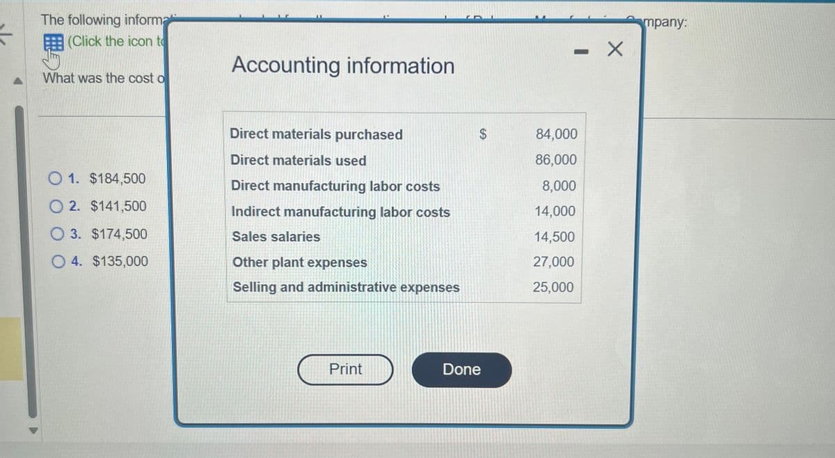 F
The following informa
(Click the icon to
What was the cost o
O 1. $184,500
O2. $141,500
O 3. $174,500
O4. $135,000
Accounting information
Direct materials purchased
Direct materials used
Direct manufacturing labor costs
Indirect manufacturing labor costs
Sales salaries
Other plant expenses
Selling and administrative expenses
Print
CA
$
Done
-
- X
84,000
86,000
8,000
14,000
14,500
27,000
25,000
mpany: