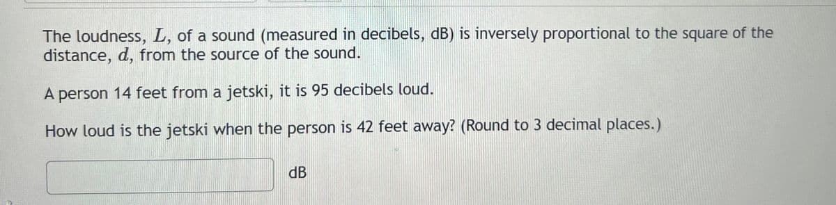 The loudness, L, of a sound (measured in decibels, dB) is inversely proportional to the square of the
distance, d, from the source of the sound.
A person 14 feet from a jetski, it is 95 decibels loud.
How loud is the jetski when the person is 42 feet away? (Round to 3 decimal places.)
dB