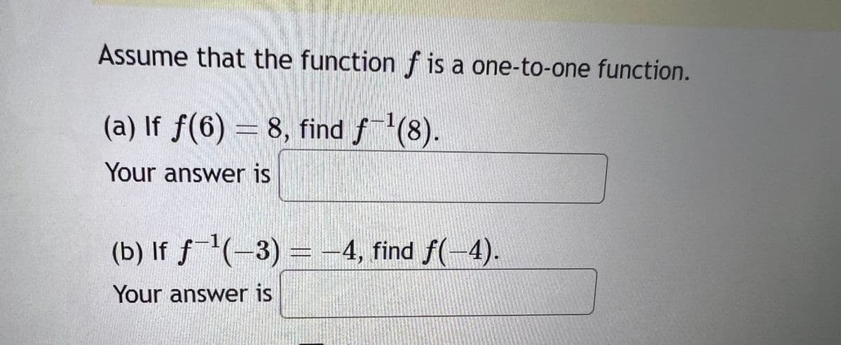 Assume that the function f is a one-to-one function.
(a) If ƒ(6) = 8, find ƒ¯¹(8).
Your answer is
(b) If ƒ¯¹(−3) = −4, find ƒ(–4).
Your answer is