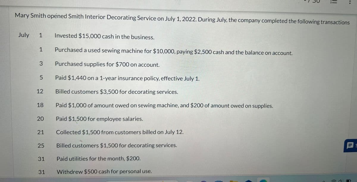 Mary Smith opened Smith Interior Decorating Service on July 1, 2022. During July, the company completed the following transactions
July
1
1
3
5
12
18
20
21
25
31
31
||
Invested $15,000 cash in the business.
Purchased a used sewing machine for $10,000, paying $2,500 cash and the balance on account.
Purchased supplies for $700 on account.
Paid $1,440 on a 1-year insurance policy, effective July 1.
Billed customers $3,500 for decorating services.
Paid $1,000 of amount owed on sewing machine, and $200 of amount owed on supplies.
Paid $1,500 for employee salaries.
Collected $1,500 from customers billed on July 12.
Billed customers $1,500 for decorating services.
Paid utilities for the month, $200.
Withdrew $500 cash for personal use.
(
S