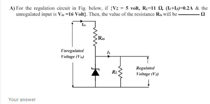 A) For the regulation circuit in Fig. below, if {Vz = 5 volt, R:=11 Q, (IL+I2)=0.2A & the
unregulated input is Via =16 Volt}. Then, the value of the resistance Rin will be – 0
Lin
Rin
Unregulated
Voltage (Vm)
Regulated
Voltage (Vz)
RL
Your answer
