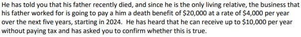 He has told you that his father recently died, and since he is the only living relative, the business that
his father worked for is going to pay a him a death benefit of $20,000 at a rate of $4,000 per year
over the next five years, starting in 2024. He has heard that he can receive up to $10,000 per year
without paying tax and has asked you to confirm whether this is true.