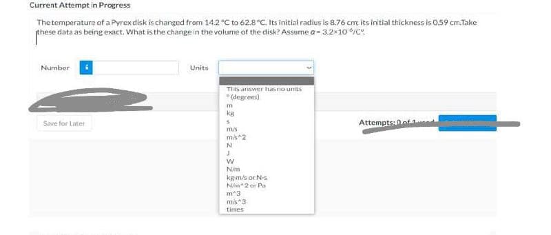 Current Attempt in Progress
Thetemperature of a Pyrexdisk is changed from 14.2°C to 62.8°C. Its initial radius is 8.76 cm; its initial thickness is 0.59 cm.Take
these data as being exact. What is the change in the volume of the disk? Assume a = 3.2x10/c".
Number
Units
This ariswer ha5 no units
* (degrees)
m
kg
Attempts: 0ot
Save for Later
m/s
mis2
N
kgm/s or Ns
N/m*2 or Pa
m*3
times
