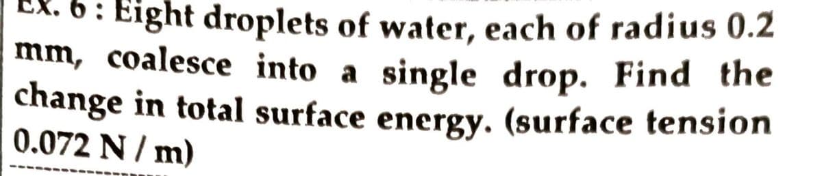 6: Eight droplets of water, each of radius 0.2
mm, coalesce into a single drop. Find the
change in total surface energy. (surface tension
0.072 N / m)
