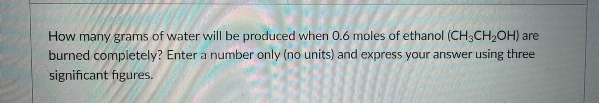 How many grams of water will be produced when 0.6 moles of ethanol (CH3CH2OH) are
burned completely? Enter a number only (no units) and express your answer using three
significant figures.
