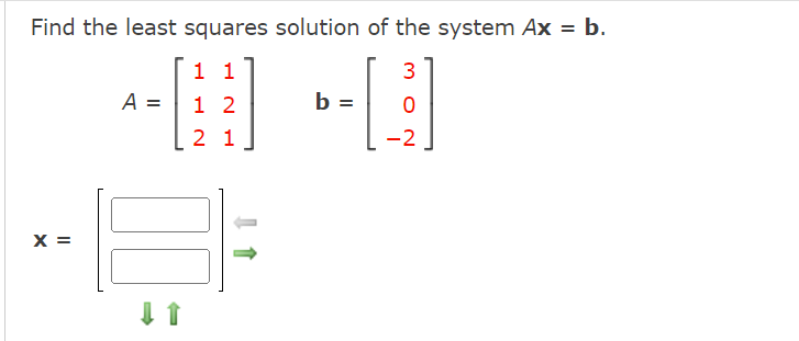 **Find the least squares solution of the system \(Ax = b\).**

Given matrices:

\[
A = \begin{bmatrix} 1 & 1 \\ 1 & 2 \\ 2 & 1 \end{bmatrix}, \quad b = \begin{bmatrix} 3 \\ 0 \\ -2 \end{bmatrix}
\]

Solution:

\[
x = \begin{bmatrix} \emptybox \\ \emptybox \end{bmatrix}
\]

**Description:**

The problem involves finding the least squares solution to the linear system \(Ax = b\), where \(A\) is a \(3 \times 2\) matrix and \(b\) is a 3-dimensional vector.

- **Matrix \(A\):** 
  - Consists of three rows and two columns.
  - Elements are as follows:
    - First row: 1, 1
    - Second row: 1, 2
    - Third row: 2, 1

- **Vector \(b\):** 
  - A column vector with three elements:
    - First element: 3
    - Second element: 0
    - Third element: -2

- **Vector \(x\):**
  - Represents the solution vector with two elements, displayed as empty boxes to be filled with the solution values. Arrows indicate that a method will be used to compute these values.

The goal is to compute the values in vector \(x\) that minimize the equation \(\|Ax - b\|^2\), which is the least squares solution approach.