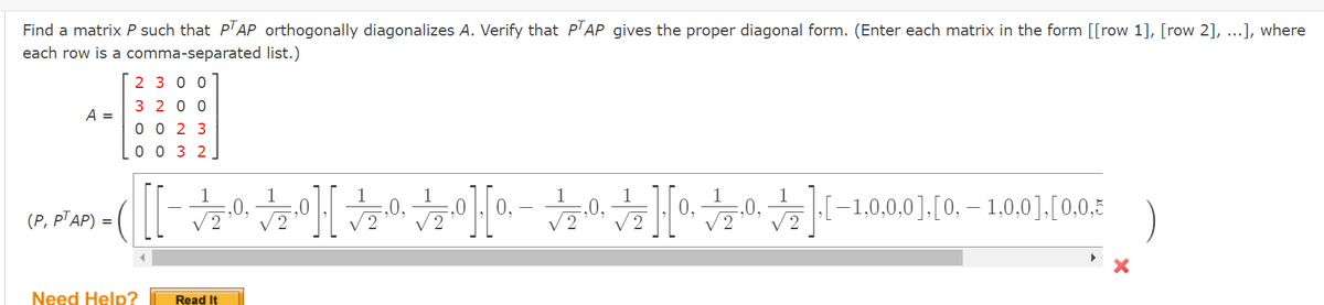Find a matrix P such that PTAP orthogonally diagonalizes A. Verify that PTAP gives the proper diagonal form. (Enter each matrix in the form [[row 1], [row 2], ...], where
each row is a comma-separated list.)
A =
(P, PTAP)
2300
3200
0023
0032
Need Help?
[[][][][]
Read It
‚[−1,0,0,0], [0, — 1,0,0],[0,0,5