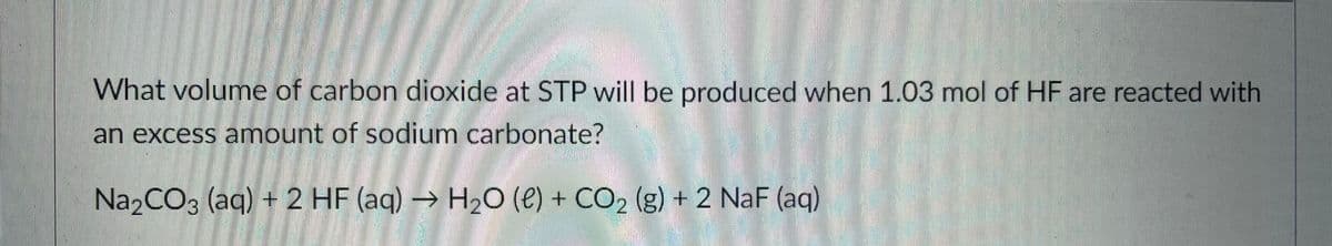 What volume of carbon dioxide at STP will be produced when 1.03 mol of HF are reacted with
an excess anmount of sodium carbonate?
Na2CO3 (aq) + 2 HF (aq) → H20 (e) + CO2 (g) + 2 NaF (aq)
