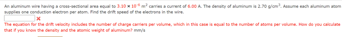 An aluminum wire having a cross-sectional area equal to 3.10 x 10-6 m² carries a current of 6.00 A. The density of aluminum is 2.70 g/cm³. Assume each aluminum atom
supplies one conduction electron per atom. Find the drift speed of the electrons in the wire.
The equation for the drift velocity includes the number of charge carriers per volume, which in this case is equal to the number of atoms per volume. How do you calculate
that if you know the density and the atomic weight of aluminum? mm/s