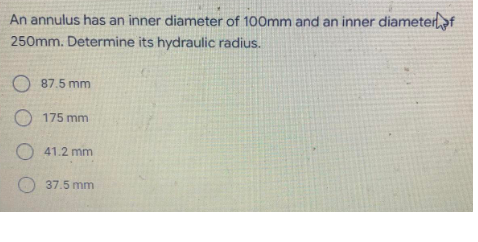 An annulus has an inner diameter of 100mm and an inner diameterf
250mm. Determine its hydraulic radius.
O 87.5 mm
O 175 mm
O 41.2 mm
37.5 mm
