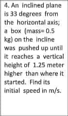 4. An inclined plane
is 33 degrees from
the horizontal axis;
a box (mass= 0.5
kg) on the incline
was pushed up until
it reaches a vertical
height of 1.25 meter
higher than where it
started. Find its
initial speed in m/s.
