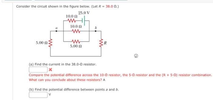 Consider the circuit shown in the figure below. (Let R = 38.00.)
25.0 V
5.00 2
10,0 Ω
www
10,0 Ω
www
www
5.00 2
R
(a) Find the current in the 38.0-0 resistor.
x
Compare the potential difference across the 10-0 resistor, the 5-0 resistor and the (R+ 5-0) resistor combination.
What can you conclude about these resistors? A
(b) Find the potential difference between points a and b.