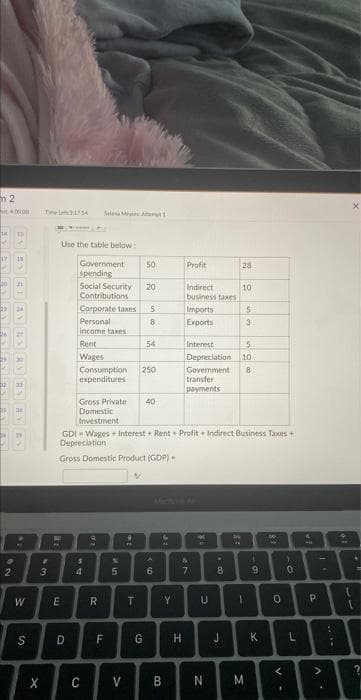 m2
14
17
62
0000
BV BY HI AY AS HY BY BY BY
W
S
X
43
Use the table below:
E
Government 50
spending
Social Security
Contributions
Corporate taxes
Personal
income taxes
Rent
Wages
D
Gross Private
Domestic
Investment
Consumption 250
expenditures
$
4
8
R
F
%
5
20
9
PA
5
8
T
54
40
GDI-Wages + Interest Rent Profit Indirect Business Taxes +
Depreciation
Gross Domestic Product (GDP).
A
6
4
IN
Y
C V B
Profit
Indirect
business taxes
Imports
Exports
G H
&
49
Interest
Depreciation 10
7
Government 8
transfer
payments
190
U
N
00.
8
28
J
10
W
-
5
3
ing
M
4
9
K
81
0
V
F
-0
1
L
4
P
>
.
;
P
PM
X
{
14
2