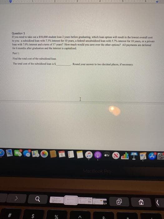 Question 3
If you need to take out a $50,000 student loan 2 years before graduating, which loan option will result in the lowest overall cost
to you: a subsidized loan with 7.3% interest for 10 years, a federal unsubsidized loan with 5.7% interest for 10 years, or a private
loan with 7.0% interest and a term of 17 years? How much would you save over the other options? All payments are deferred
for 6 months after graduation and the interest is capitalized
Part 1:
Find the total cost of the subsidized loan
The total cost of the subsiduzed loan is S
Round your answer to two decimal places, if necessary.
9.
tv
MecBook Pro
合
8.
