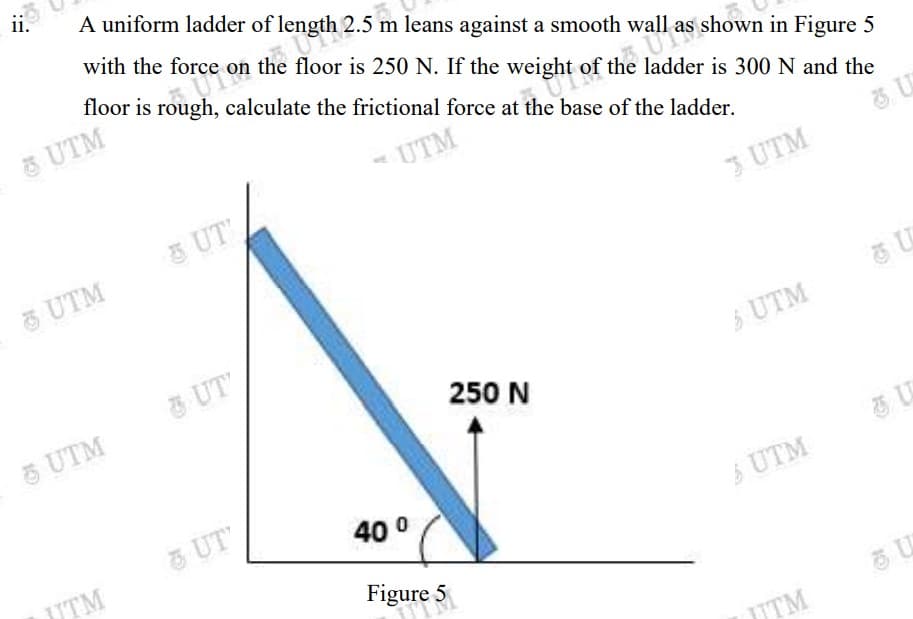 ii.
efloor is 250 N. If the weight of, a er is 300 N and the
A uniform ladder of !
with the force on the floor is 250 N. If the weight
m leans against a smooth wall
floor is rough, calculate the frictional force at the base of the ladder.
UTM
shown in Figure 5
of the ladder is 300 N and the
-UTM
3 UT'
& UTM
3 UTM
& UT'
5 UTM
S UTM
250 N
UT
40 0
UTM
UTM
Figure 5
UTM
10
15
