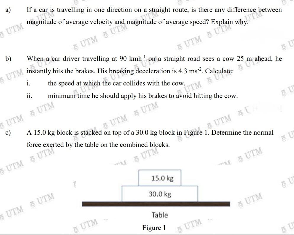 which the car collides with the cow.
а)
If a car is travelling in one direction on a straight route, is there any difference between
UTM UTM
UTM
why.
b)
When a car driver travelling at 90 kmh on a straight road sees a cow 25 m
hits the brakes. His
i.
the speed at
i.
minimum time he should apply his brakes to avoid hitting the cow.
UTM UTM
UTM
O UTM 5 UTM
A 15.0 kg block is stacked on top of a 30.0 kg block
c)
force exerted
UTM C
in Figure 1. Determine the normal
M 5 UTM
15.0 kg
M 중 UTM
UTM &UTM
30.0 kg
5 UTM
Table
UTM
Figure 1
&UTM
