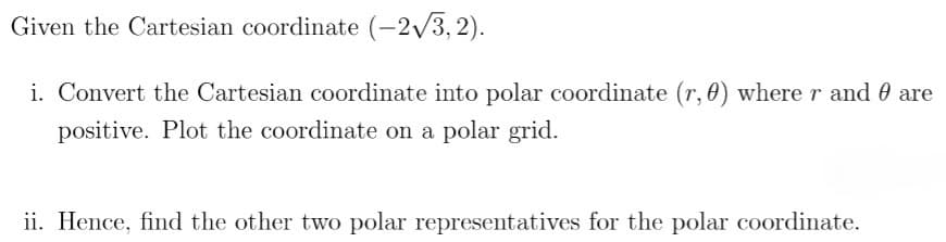 Given the Cartesian coordinate (-2/3,2).
i. Convert the Cartesian coordinate into polar coordinate (r, 0) where r and 0 are
positive. Plot the coordinate on a polar grid.
ii. Hence, find the other two polar representatives for the polar coordinate.
