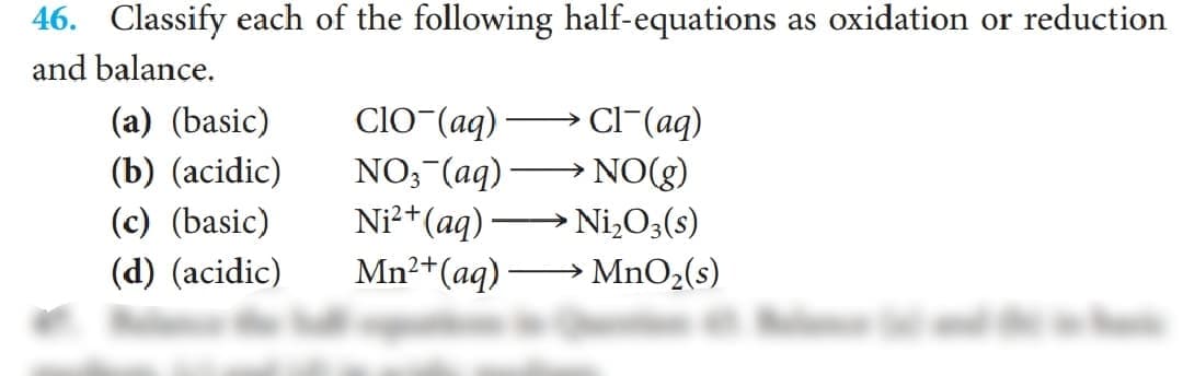 46. Classify each of the following half-equations as oxidation or reduction
and balance.
(a) (basic)
CIO (aq) → Cl-(aq)
NO;-(aq) -
Ni²+(aq)
Mn2+(aq) –
(b) (acidic)
NO(g)
(c) (basic)
Ni,O3(s)
(d) (acidic)
→ MnO2(s)
