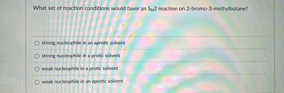 ### Question:

What set of reaction conditions would favor an \( S_N2 \) reaction on 2-bromo-3-methylbutane?

### Answer Choices:
- \( \bigcirc \) strong nucleophile in an aprotic solvent
- \( \bigcirc \) strong nucleophile in a protic solvent
- \( \bigcirc \) weak nucleophile in a protic solvent
- \( \bigcirc \) weak nucleophile in an aprotic solvent

### Explanation:
For an educational website, it's vital to provide background information. An \( S_N2 \) (substitution nucleophilic bimolecular) reaction is a type of nucleophilic substitution where the rate-determining step involves two species: the nucleophile and the substrate. 

**Key Factors that Favor \( S_N2 \) Reactions:**

#### 1. Strong Nucleophile:
A strong nucleophile can swiftly attack the electrophilic carbon, displacing the leaving group in one concerted step.

#### 2. Aprotic Solvent:
Aprotic solvents, such as acetone or DMSO, do not form hydrogen bonds with the nucleophile. This lack of solvation allows the nucleophile to remain highly reactive.

Considering these factors, the correct answer is:

- \( \bigcirc \) strong nucleophile in an aprotic solvent