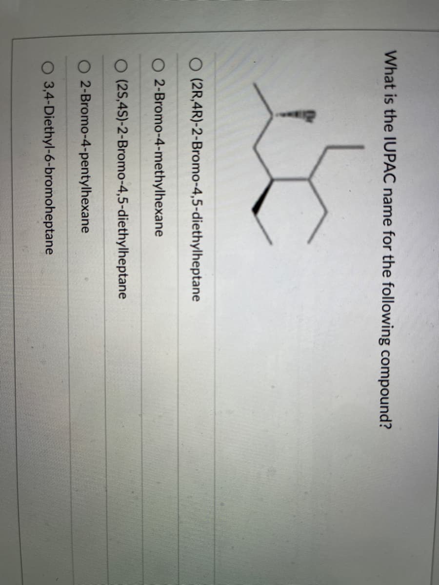 **Question:** What is the IUPAC name for the following compound?

**Options:**
1. 3,4-Diethyl-6-bromoheptane
2. 2-Bromo-4-pentylhexane
3. (2S,4S)-2-Bromo-4,5-diethylheptane
4. 2-Bromo-4-methylhexane
5. (2R,4R)-2-Bromo-4,5-diethylheptane

**Image Description:**
The image depicts a structural formula of an organic compound. The structure shows a chain of carbon atoms with various substituents including bromine (Br) and ethyl (-C2H5) groups. The compound also distinguishes stereochemistry with wedge and dash lines indicating specific 3D orientations of substituents around the asymmetric carbon atoms.

**Explanation for the Diagram:**
The structural formula of the compound consists of a heptane backbone (7 carbon chain). Attached to this backbone are various substituents. The bromine atom (Br) and ethyl groups (-C2H5) are positioned at specific carbons along this chain. The notation of stereochemistry (R and S) signifies the spatial arrangement of these attachments:

- Wedge: Indicates the substituent is coming out of the plane towards the viewer.
- Dash: Indicates the substituent is going into the plane away from the viewer. 

Understanding the correct IUPAC name requires identifying the placement and priority of these substituents in accordance with the rules of organic nomenclature.