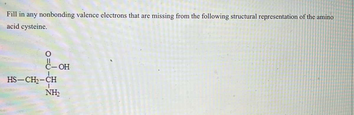 Fill in any nonbonding valence electrons that are missing from the following structural representation of the amino
acid cysteine.
C-OH
I
HS-CH₂-CH
I
NH₂