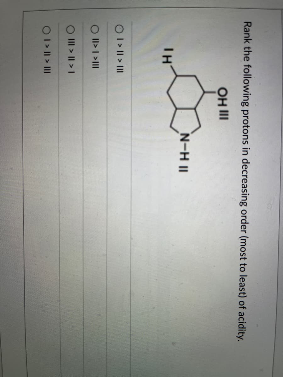 Rank the following protons in decreasing order (most to least) of acidity.
OH III
TH
I > || > III
O II> I >III
O III > || > I
O I > II > III
N-H II