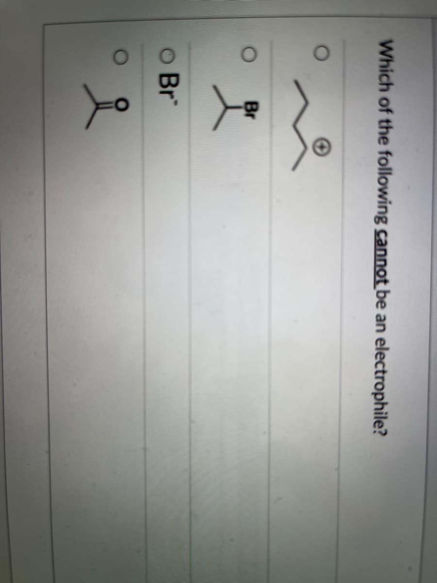 ### Quiz: Electrophilicity in Organic Chemistry

**Question:**
Which of the following cannot be an electrophile?

**Options:**
1. ![Option 1: Ketone](https://via.placeholder.com/20)  
   Structure: A carbonyl group (C=O)
2. ![Option 2: Bromide Ion](https://via.placeholder.com/20)  
   Structure: Bromine with a negative charge (Br⁻)
3. ![Option 3: Alkyl Bromide](https://via.placeholder.com/20)  
   Structure: A bromine atom attached to an alkyl group
4. ![Option 4: Carbocation](https://via.placeholder.com/20)  
   Structure: A three-carbon chain with a positive charge on the central carbon

**Explanation of Diagrams:**

1. **Option 1:**
   - **Structure:** This represents a carbonyl group, typically found in ketones or aldehydes, where a carbon atom is double-bonded to an oxygen atom.
   
2. **Option 2:**
   - **Structure:** This depicts a bromide ion (Br⁻), where bromine carries a negative charge.
   
3. **Option 3:**
   - **Structure:** This shows an alkyl group attached to a bromine atom, illustrating an alkyl bromide.
   
4. **Option 4:**
   - **Structure:** This represents a carbocation, a three-carbon chain with a positive charge on the central carbon atom.

**Answer:**
In this question, the correct answer is Option 2: **Bromide ion (Br⁻)**. Bromide ions are nucleophiles due to their negative charge and the presence of a lone pair of electrons, which makes them electron-rich species that donate electrons rather than accept them, thus they cannot act as electrophiles.

### Key Concepts:
- **Electrophiles** are species that accept electron pairs. They are typically positively charged or have a partial positive charge.
- **Nucleophiles** are species that donate electron pairs. They are typically negatively charged or have a lone pair of electrons.

For detailed explanations and examples, please refer to the electrophilicity and nucleophilicity sections in your organic chemistry textbook.