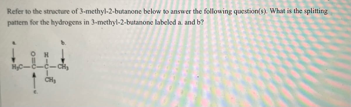 Refer to the structure of 3-methyl-2-butanone
pattern for the hydrogens in 3-methyl-2-butanone
b.
below to answer the following question(s). What is the splitting
labeled a. and b?
OH
H₂C-C-C-CH₂
CH3