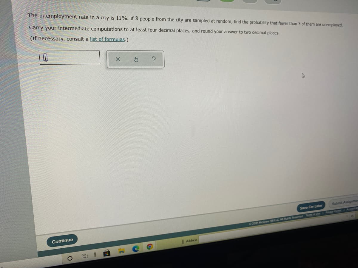 The unemployment rate in a city is 11%. If 8 people from the city are sampled at random, find the probability that fewer than 3 of them are unemployed.
Carry your intermediate computations to at least four decimal places, and round your answer to two decimal places.
(If necessary, consult a list of formulas.)
Submit Assignmer
Save For Later
02021 McGraw Hill LLC Al Rghtes Reserved Tes of Une Pacy Canter Acoesnb
Continue
Address
立
