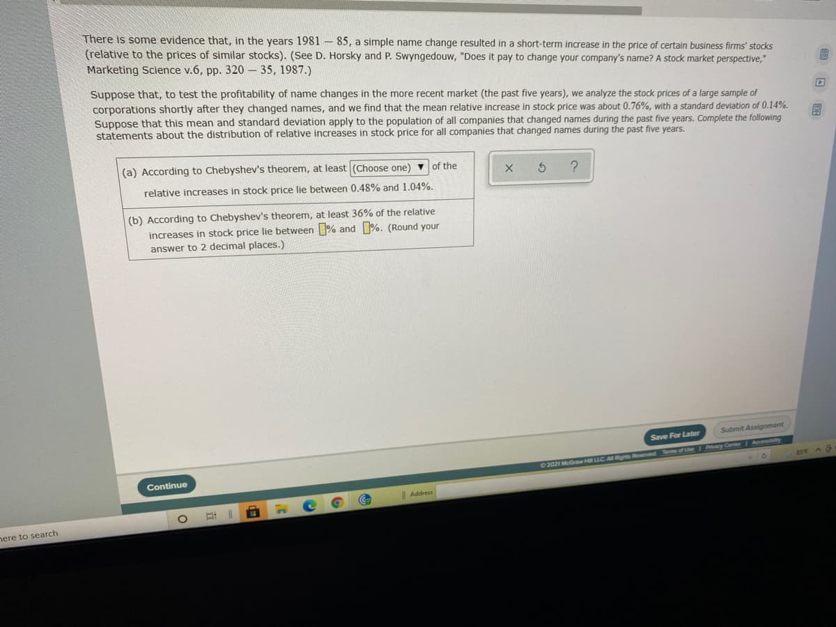 There is some evidence that, in the years 1981-85, a simple name change resulted in a short-term increase in the price of certain business firms' stocks
(relative to the prices of similar stocks). (See D. Horsky and P. Swyngedouw, "Does it pay to change your company's name? A stock market perspective,"
Marketing Science v.6, pp. 320 – 35, 1987.)
Suppose that, to test the profitability of name changes in the more recent market (the past five years), we analyze the stock prices of a large sample of
corporations shortly after they changed names, and we find that the mean relative increase in stock price was about 0.76%, with a standard deviation of 0.14%.
Suppose that this mean and standard deviation apply to the population of all companies that changed names during the past five years. Complete the following
statements about the distribution of relative increases in stock price for all companies that changed names during the past five years.
(a) According to Chebyshev's theorem, at least (Choose one) ▼ of the
relative increases in stock price lie between 0,48% and 1.04%.
(b) According to Chebyshev's theorem, at least 36% of the relative
increases in stock price lie between % and %. (Round your
answer to 2 decimal places.)
Submit Assignment
Save For Later
2021 McGraw Hill LLC ARhts Resenved om of Uhe Aacy Conter Acceibiity
a5F A
Continue
| Address
16
here to search
