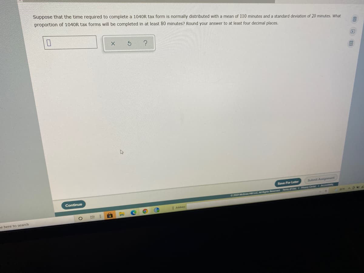 Suppose that the time required to complete a 1040R tax form is normally distributed with a mean of 110 minutes and a standard deviation of 20 minutes. What
proportion of 1040R tax forms will be completed in at least 80 minutes? Round your answer to at least four decimal places.
Save For Later
Submit Assignment
Continue
Aconbly
2021 MGr H LLC. AR Arveret F U ay Cr
Address
e here to search
回 图
