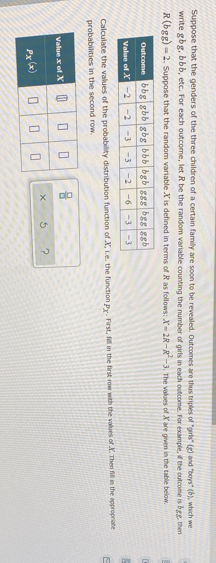 Suppose that the genders of the three children of a certain family are soon to be revealed. Outcomes are thus triples of "girls" (g) and "boys" (b), which we
write gbg, bbb, etc. For each outcome, let R be the random variable counting the number of girls in each outcome. For example, if the outcome is bgg, then
R(bgg) = 2. Suppose that the random variable X is defined in terms of R as follows: X= 2R-R-3. The values of X are given in the table below.
Outcome bbg gbb gbg bbb bgb ggg bgg ggb
Value of X -2
-D2
-3
-3
-2
-6
-3 -3
Calculate the values of the probability distribution function of X, i.e. the function py. First, fill in the first row with the values of X. Then fill in the appropriate
probabilities in the second row.
Value x of X
Px (x)
