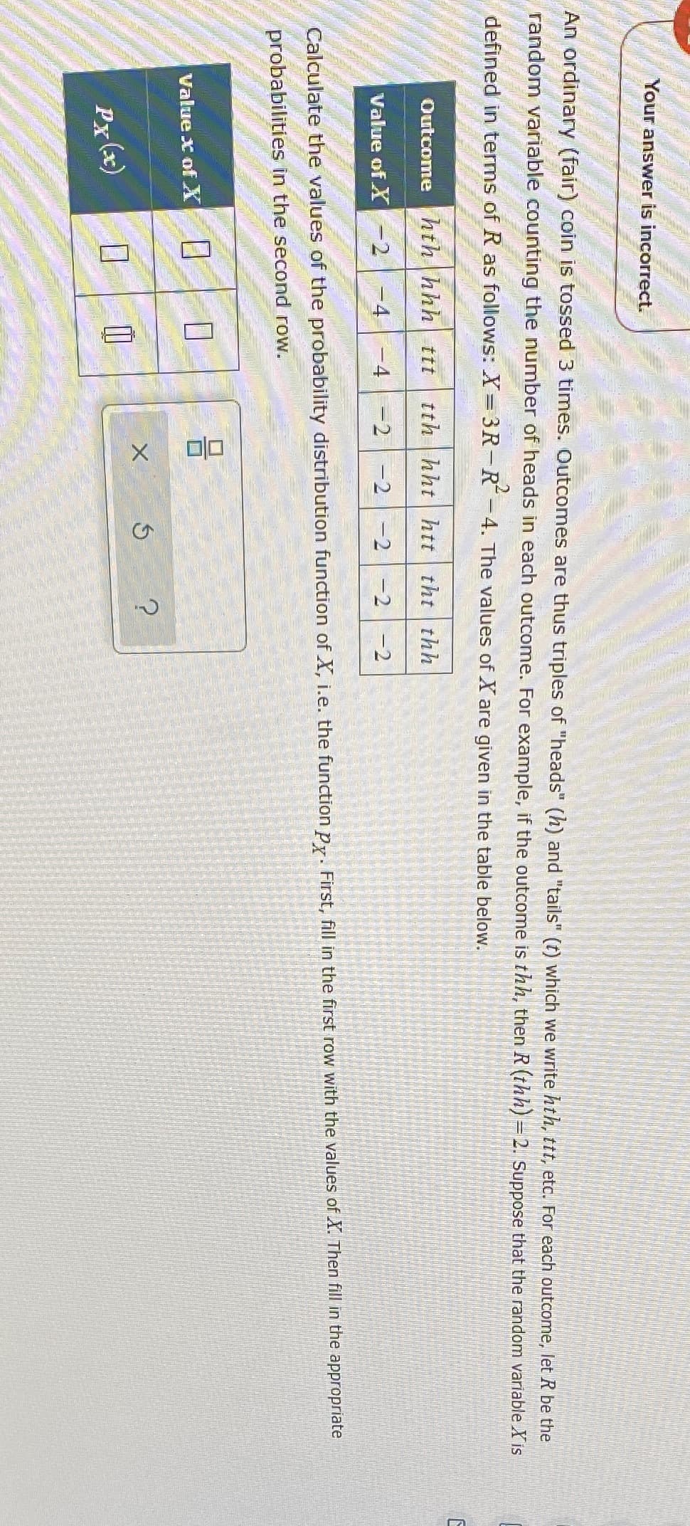 Your answer is incorrect.
An ordinany (fair) coin is tossed 3 times. Outcomes are thus triples of "heads" (h) and "tails" (t) which we write hth, ttt, etc. For each outcome, let R be the
random variable counting the number of heads in each outcome. For example, if the outcome is thh, then R (thh) = 2. Suppose that the random variable X is
defined in terms of R as follows: X= 3R-R-4. The values of X are given in the table below.
hth hhh ttt
tth hht htt tht thh
Outcome
Value of X -2
-4
-4
=2-2-2 -2
-2
Calculate the values of the probability distribution function of X, i.e. the function py. First, fill in the first row with the values of X. Then fill in the appropriate
probabilities in the second row.
Value x ofX
Px (x)
