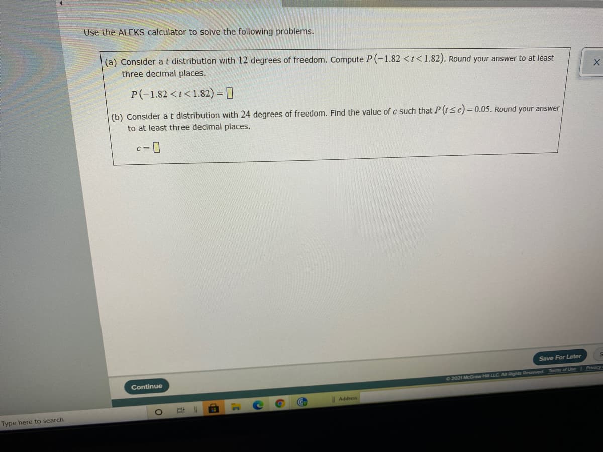 Use the ALEKS calculator to solve the following problems.
(a) Consider at distribution with 12 degrees of freedom. Compute P (-1.82 <t<1.82). Round your answer to at least
three decimal places.
P(-1.82 <t<1.82) = []
(b) Consider at distribution with 24 degrees of freedom. Find the value of c such that P (tsc)=0.05. Round your answer
to at least three decimal places.
c =
Save For Later
Continue
2021 McGraw Hill LLC A Rights Reserved Tems of Use Priacy
Address
13
Type here to search
