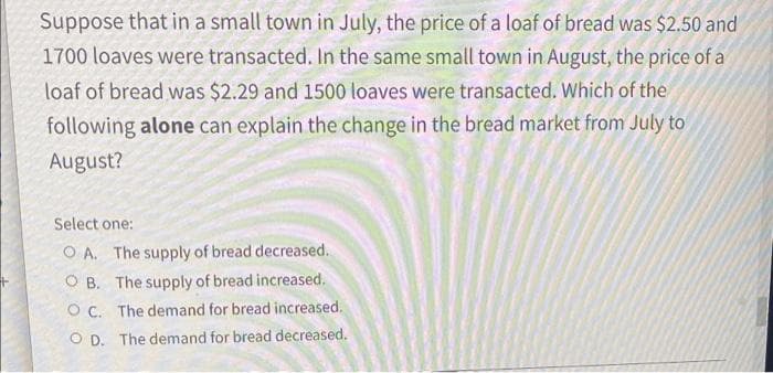 Suppose that in a small town in July, the price of a loaf of bread was $2.50 and
1700 loaves were transacted. In the same small town in August, the price of a
loaf of bread was $2.29 and 1500 loaves were transacted. Which of the
following alone can explain the change in the bread market from July to
August?
Select one:
OA. The supply of bread decreased.
OB. The supply of bread increased.
OC. The demand for bread increased.
OD. The demand for bread decreased.