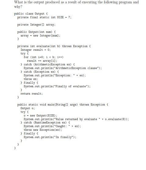 What is the output produced as a result of executing the following program and
why?
public class Output {
private final static int SIZE 7:
private Integer [] array:
public Output (int num) {
array new Integer [num];
}
private int evaluate (int b) throws Exception {
Integer result - 0:
try {
for (int i-0; i < b; i++)
result
array[i];
} catch (ArithmeticException ex) {
System.out.println("ArithmeticException clause");
} catch (Exception ex) {
System.out.println("Exception: + ex);
throw ex:
} finally f
System.out.println("Finally of evaluate");
}
return result;
}
public static void main(String[] args) throws Exception {
Output o:
try {
o new Output (SIZE);
System.out.println("Value returned by evaluate + o. evaluate (8));
} catch (RuntimeException ex) {
System.out.println("Caught: + ex);
throw new Exception (ex);
} finally {
System.out.println("In finally");
}
}