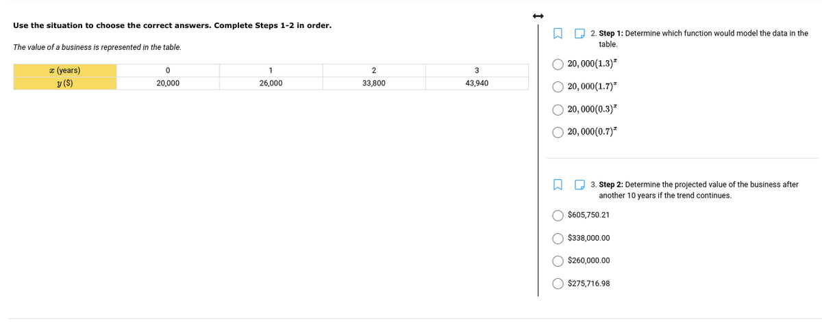 Use the situation to choose the correct answers. Complete Steps 1-2 in order.
O 2. Step 1: Determine which function would model the data in the
table.
The value of a business is represented in the table.
20, 000(1.3)"
æ (years)
1.
2
3
y ($)
20,000
26,000
33,800
43,940
O 20, 000(1.7)*
O 20, 000(0.3)*
O 20, 000(0.7)²
3. Step 2: Determine the projected value of the business after
another 10 years if the trend continues.
$605,750.21
$338.000.00
$260,000.00
$275,716.98
