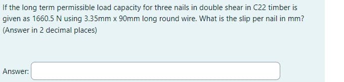 If the long term permissible load capacity for three nails in double shear in C22 timber is
given as 1660.5 N using 3.35mm x 90mm long round wire. What is the slip per nail in mm?
(Answer in 2 decimal places)
Answer: