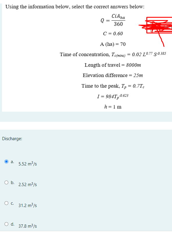 Using the information below, select the correct answers below:
CiAna
360
Discharge:
a.
O b.
O C.
O d.
5.52 m³/s
2.52 m³/s
31.2 m³/s
37.8 m³/s
Q
C = 0.60
A (ha) = 70
Time of concentration, Tc(mins) = 0.02 L0.77 S-0.385
Length of travel = 8000m
Elevation difference = 25m
Time to the peak, Tp = 0.7Tc
1=984Tp-0.623
h = 1 m