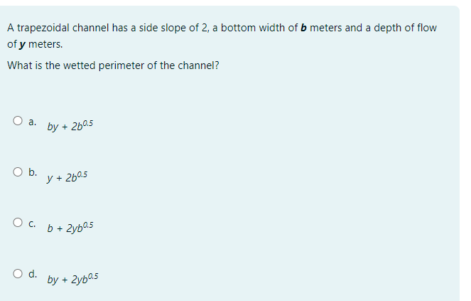 A trapezoidal channel has a side slope of 2, a bottom width of b meters and a depth of flow
of y meters.
What is the wetted perimeter of the channel?
O a.
O b.
by +
O d.
260.5
y + 26⁰.5
Ọ C. b +2yb25
by +
2y60.5