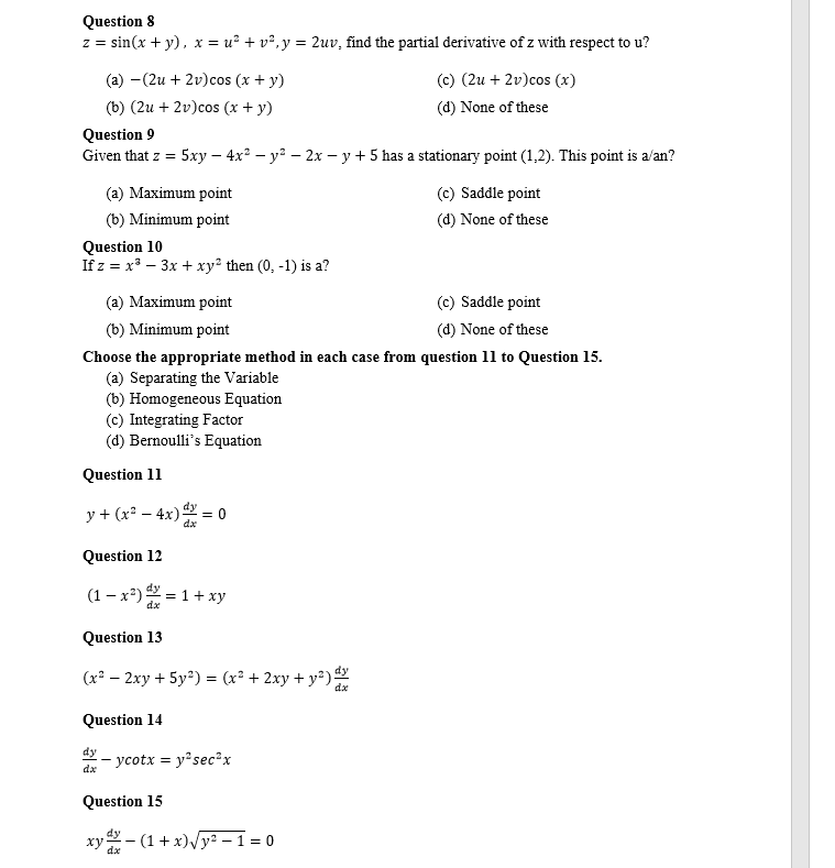 Question 8
z = sin(x + y), x = u² + v², y = 2uv, find the partial derivative of z with respect to u?
(a) (2u + 2v)cos (x + y)
(b) (2u + 2v)cos (x + y)
Question 9
Given that z = 5xy - 4x² - y² - 2x - y + 5 has a stationary point (1,2). This point is a/an?
(a) Maximum point
(b) Minimum point
Question 10
If z = x³ - 3x + xy² then (0, -1) is a?
Question 11
(a) Maximum point
(c) Saddle point
(b) Minimum point
(d) None of these
Choose the appropriate method in each case from question 11 to Question 15.
(a) Separating the Variable
(b) Homogeneous Equation
(c) Integrating Factor
(d) Bernoulli's Equation
y + (x² - 4x) = 0
dx
Question 12
(1-x²) ¹=1+xy
dy
Question 13
(x² - 2xy + 5y²) = (x² + 2xy + y²)
dx
Question 14
dx
-ycotx = y²sec²x
Question 15
dy
(c) (2u + 2v)cos (x)
(d) None of these
xy-(1+x)√√y²-1=0
dx
(c) Saddle point
(d) None of these