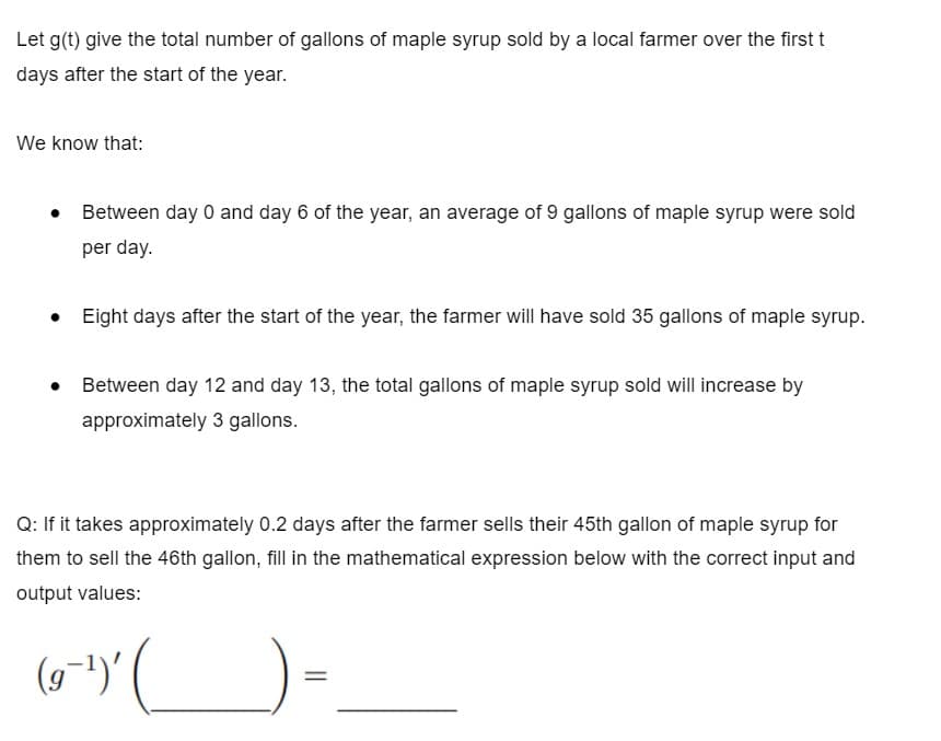 Let g(t) give the total number of gallons of maple syrup sold by a local farmer over the first t
days after the start of the year.
We know that:
• Between day 0 and day 6 of the year, an average of 9 gallons of maple syrup were sold
per day.
• Eight days after the start of the year, the farmer will have sold 35 gallons of maple syrup.
• Between day 12 and day 13, the total gallons of maple syrup sold will increase by
approximately 3 gallons.
Q: If it takes approximately 0.2 days after the farmer sells their 45th gallon of maple syrup for
them to sell the 46th gallon, fill in the mathematical expression below with the correct input and
output values:
(9-1)'
||

