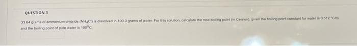 QUESTION 3
33 64 grams of ammonium chloride (NHC) is dissolved in 100.0 grams of water. For this solution, calculate the new boiling point (in Celsius), given the boiling point constant for water is 0.512 "Cim
and the boiling point of pure water is 100%